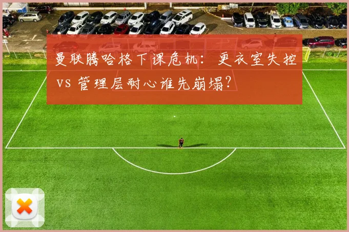 曼联腾哈格下课危机：更衣室失控 vs 管理层耐心谁先崩塌？
